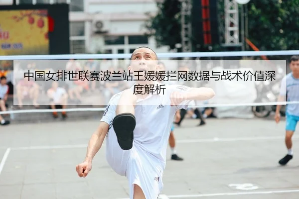 中国女排世联赛波兰站王媛媛拦网数据与战术价值深度解析